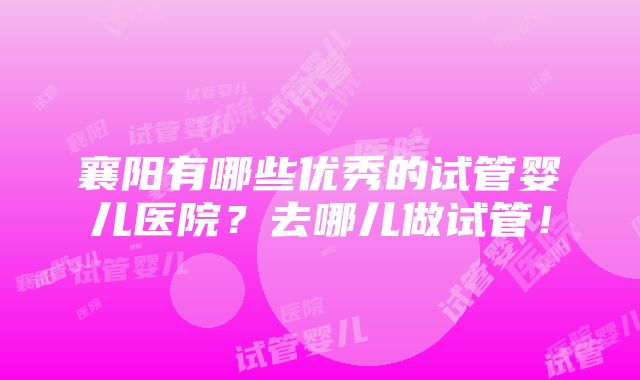 襄阳有哪些优秀的试管婴儿医院？去哪儿做试管！