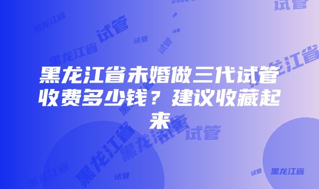 黑龙江省未婚做三代试管收费多少钱？建议收藏起来