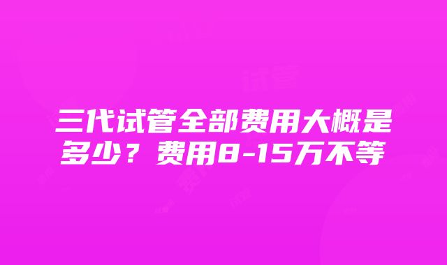 三代试管全部费用大概是多少？费用8-15万不等