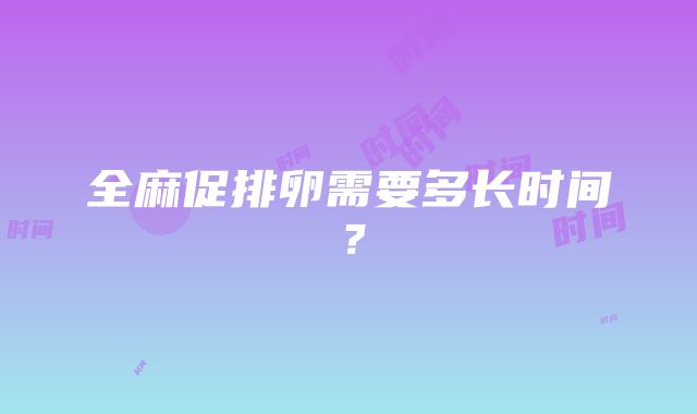 全麻促排卵需要多长时间？