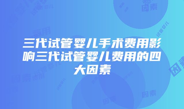 三代试管婴儿手术费用影响三代试管婴儿费用的四大因素