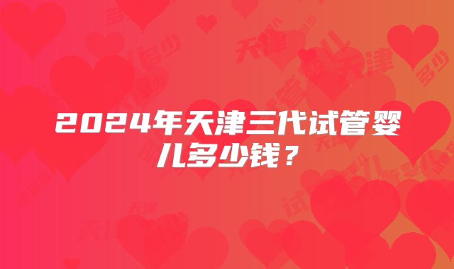 2024年天津三代试管婴儿多少钱？