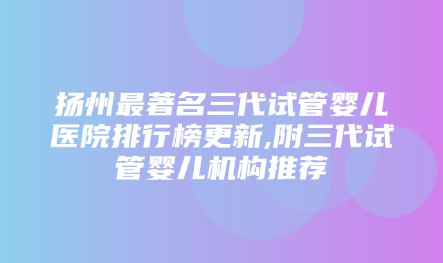 扬州最著名三代试管婴儿医院排行榜更新,附三代试管婴儿机构推荐