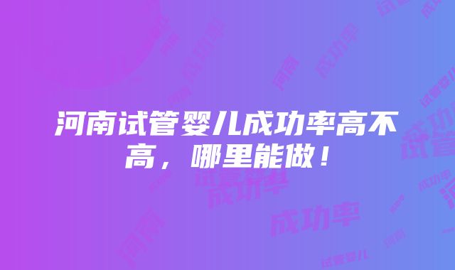 河南试管婴儿成功率高不高，哪里能做！