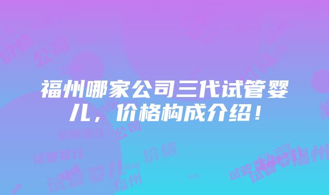 福州哪家公司三代试管婴儿，价格构成介绍！