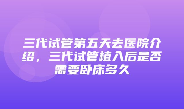 三代试管第五天去医院介绍，三代试管植入后是否需要卧床多久