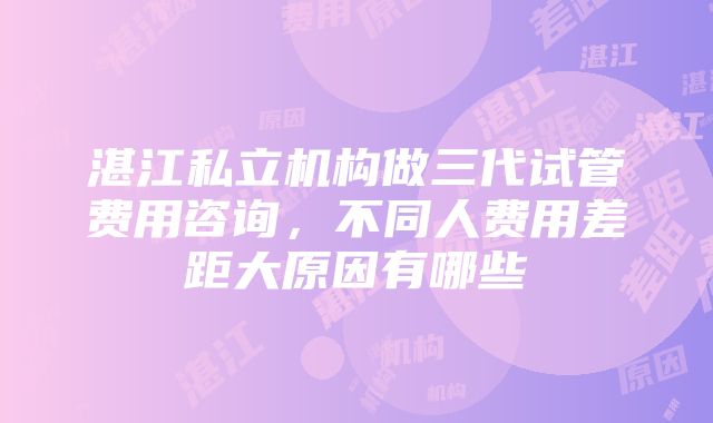 湛江私立机构做三代试管费用咨询，不同人费用差距大原因有哪些