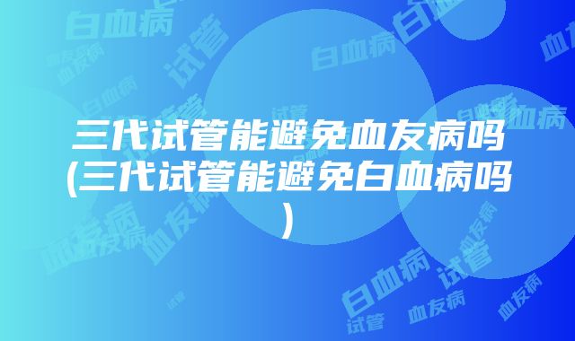 三代试管能避免血友病吗(三代试管能避免白血病吗)