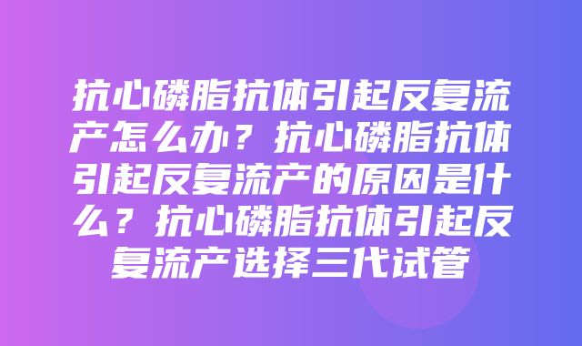 抗心磷脂抗体引起反复流产怎么办？抗心磷脂抗体引起反复流产的原因是什么？抗心磷脂抗体引起反复流产选择三代试管