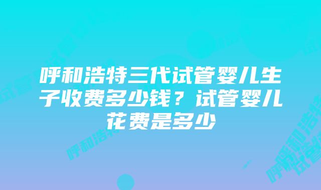 呼和浩特三代试管婴儿生子收费多少钱？试管婴儿花费是多少