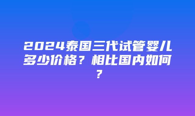 2024泰国三代试管婴儿多少价格？相比国内如何？