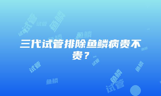 三代试管排除鱼鳞病贵不贵？