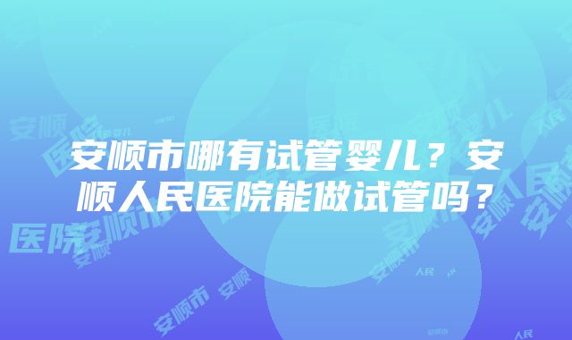 安顺市哪有试管婴儿？安顺人民医院能做试管吗？