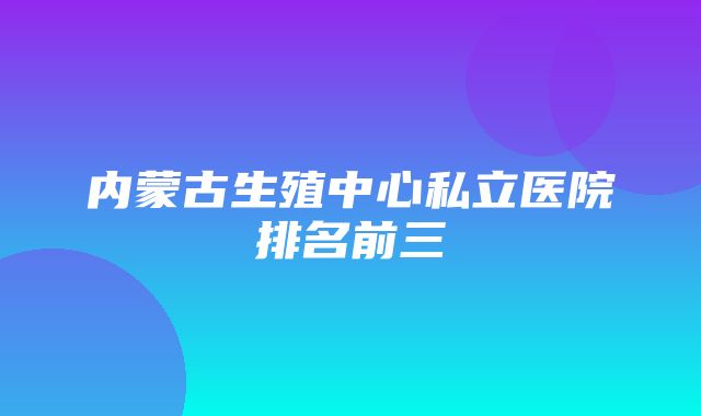 内蒙古生殖中心私立医院排名前三