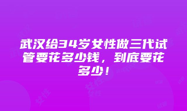 武汉给34岁女性做三代试管要花多少钱，到底要花多少！