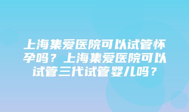 上海集爱医院可以试管怀孕吗？上海集爱医院可以试管三代试管婴儿吗？