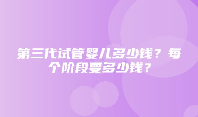 第三代试管婴儿多少钱？每个阶段要多少钱？