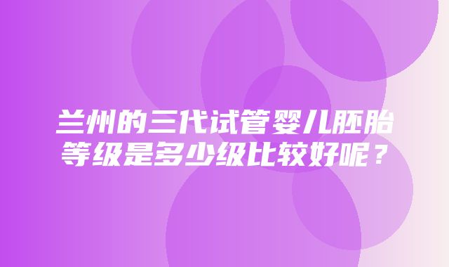 兰州的三代试管婴儿胚胎等级是多少级比较好呢？