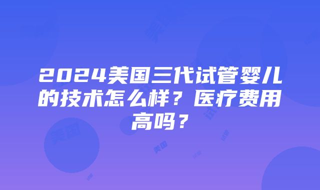 2024美国三代试管婴儿的技术怎么样？医疗费用高吗？