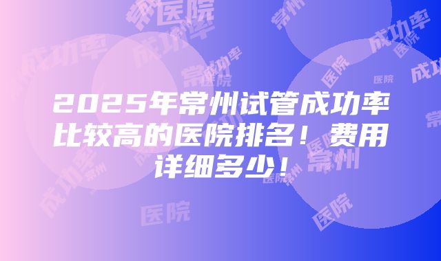 2025年常州试管成功率比较高的医院排名！费用详细多少！