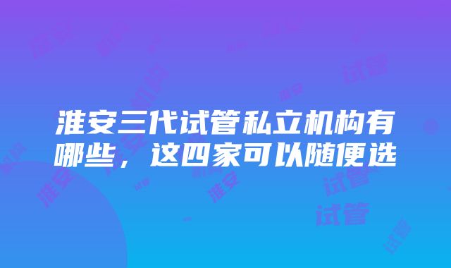 淮安三代试管私立机构有哪些，这四家可以随便选