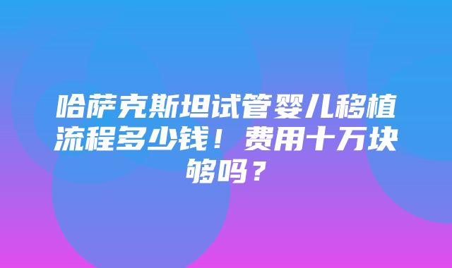 哈萨克斯坦试管婴儿移植流程多少钱！费用十万块够吗？