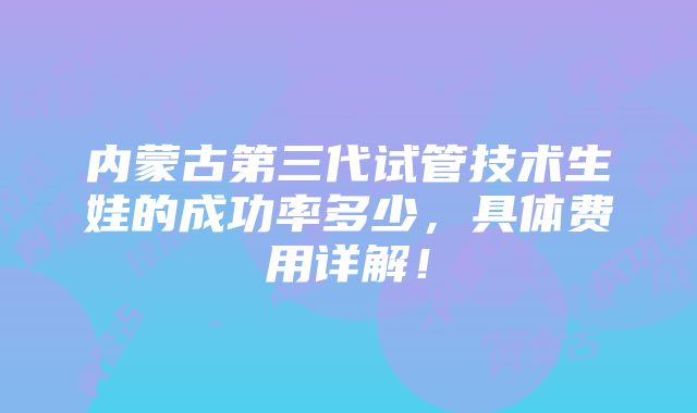 内蒙古第三代试管技术生娃的成功率多少，具体费用详解！