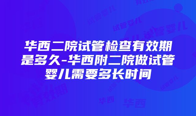 华西二院试管检查有效期是多久-华西附二院做试管婴儿需要多长时间