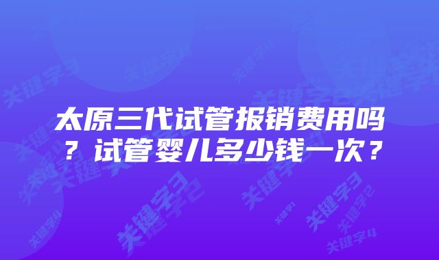 太原三代试管报销费用吗？试管婴儿多少钱一次？