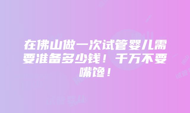 在佛山做一次试管婴儿需要准备多少钱！千万不要嘴馋！