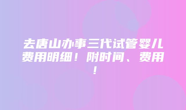 去唐山办事三代试管婴儿费用明细！附时间、费用！