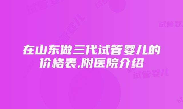 在山东做三代试管婴儿的价格表,附医院介绍