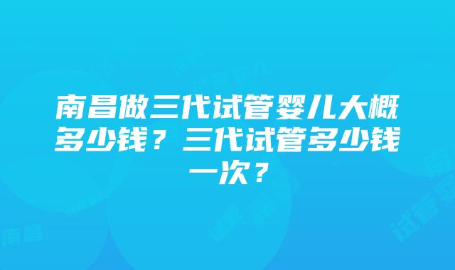 南昌做三代试管婴儿大概多少钱？三代试管多少钱一次？