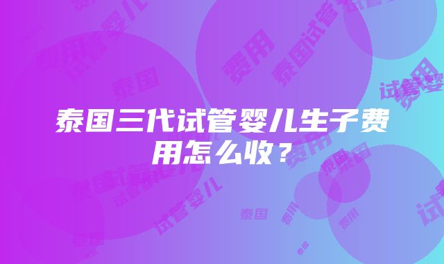 泰国三代试管婴儿生子费用怎么收？