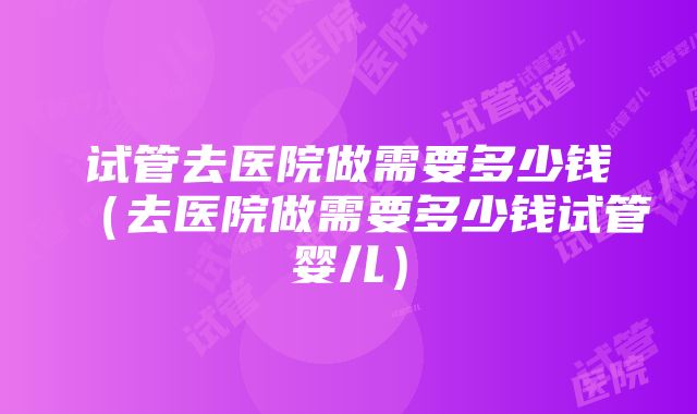 试管去医院做需要多少钱（去医院做需要多少钱试管婴儿）