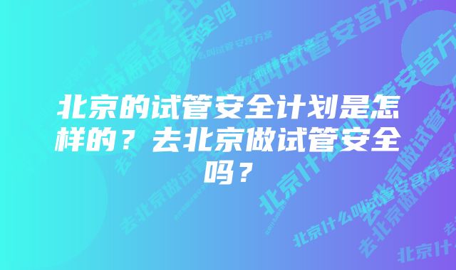 北京的试管安全计划是怎样的？去北京做试管安全吗？