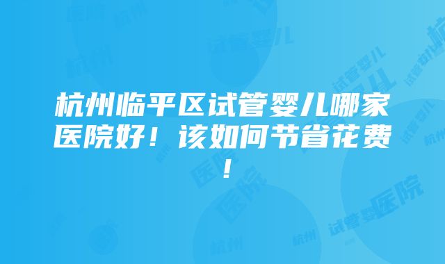 杭州临平区试管婴儿哪家医院好！该如何节省花费！