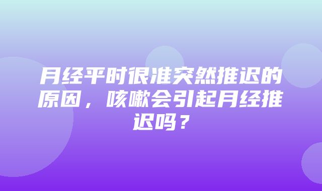 月经平时很准突然推迟的原因，咳嗽会引起月经推迟吗？