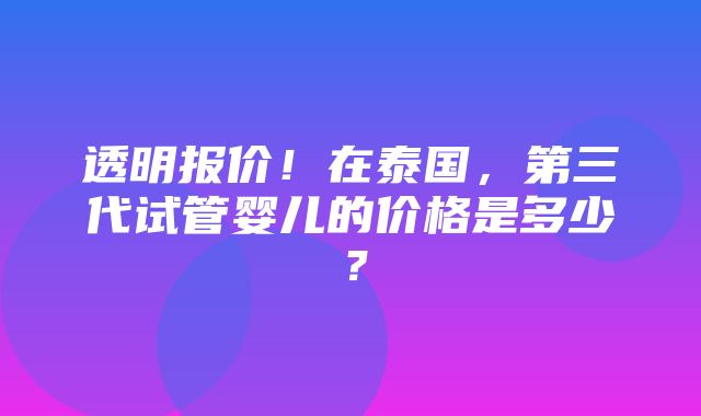 透明报价！在泰国，第三代试管婴儿的价格是多少？