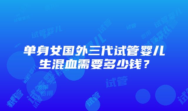 单身女国外三代试管婴儿生混血需要多少钱？