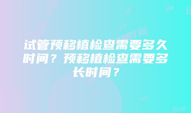 试管预移植检查需要多久时间？预移植检查需要多长时间？