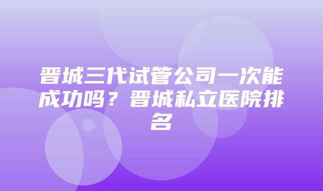 晋城三代试管公司一次能成功吗？晋城私立医院排名