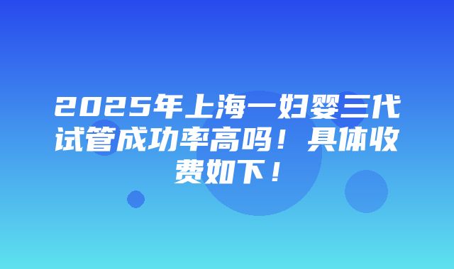 2025年上海一妇婴三代试管成功率高吗！具体收费如下！