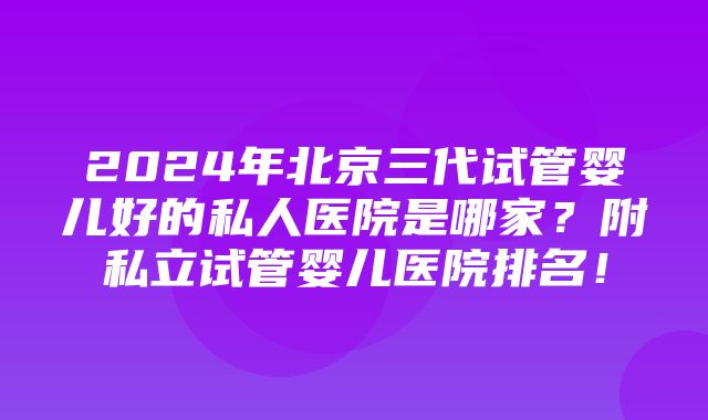 2024年北京三代试管婴儿好的私人医院是哪家？附私立试管婴儿医院排名！