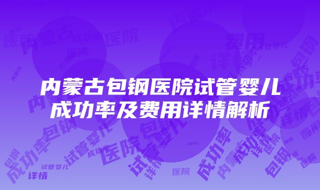 内蒙古包钢医院试管婴儿成功率及费用详情解析