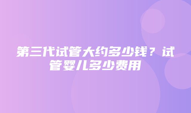 第三代试管大约多少钱？试管婴儿多少费用