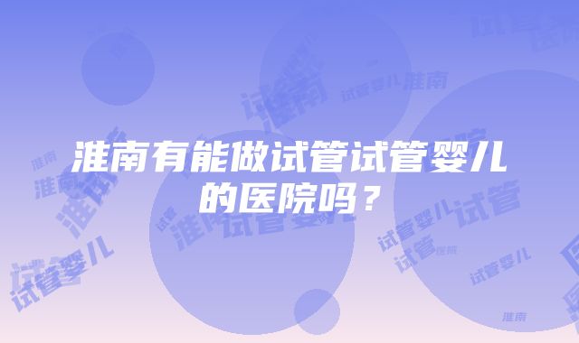 淮南有能做试管试管婴儿的医院吗？