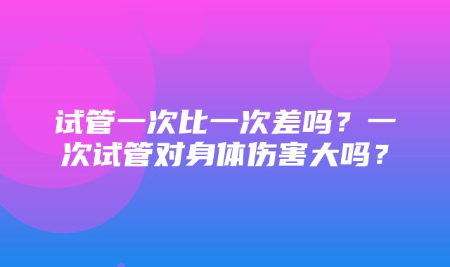 试管一次比一次差吗？一次试管对身体伤害大吗？