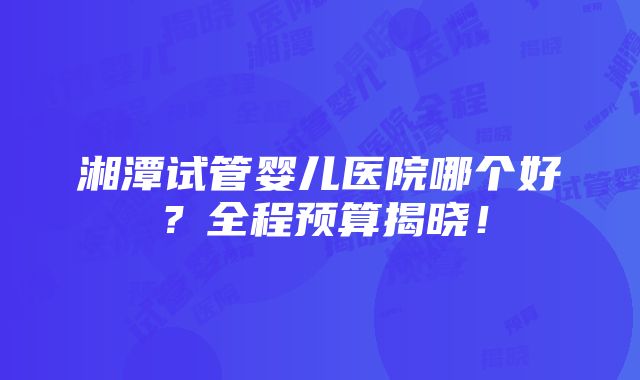 湘潭试管婴儿医院哪个好？全程预算揭晓！