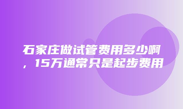 石家庄做试管费用多少啊，15万通常只是起步费用